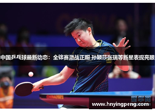 中国乒乓球最新动态：全锦赛激战正酣 孙颖莎张瑞等新星表现亮眼