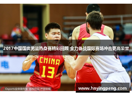 2017中国国奥男篮热身赛精彩回顾 全力备战国际赛场冲击更高荣誉