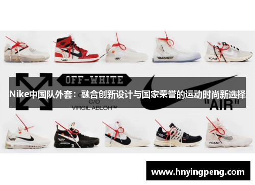 Nike中国队外套：融合创新设计与国家荣誉的运动时尚新选择