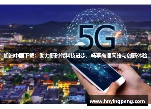 加油中国下载：助力新时代科技进步，畅享高速网络与创新体验